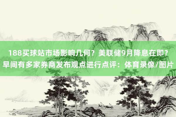 188买球站市场影响几何?美联储9月降息在即?早间有多家券商发布观点进行点评:体育录像/图片