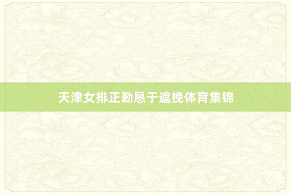 天津女排正勤恳于遮挽体育集锦