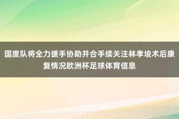 国度队将全力援手协助并合手续关注林孝埈术后康复情况欧洲杯足球体育信息