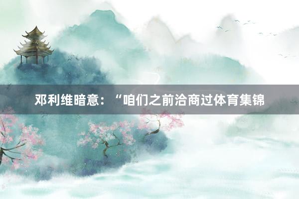 邓利维暗意：“咱们之前洽商过体育集锦