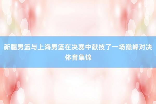 新疆男篮与上海男篮在决赛中献技了一场巅峰对决体育集锦
