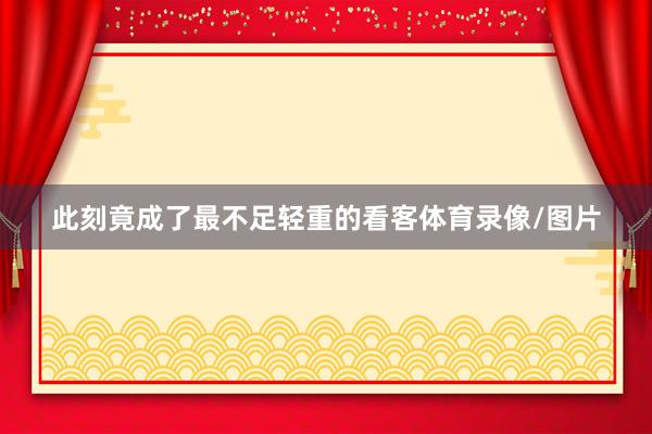 此刻竟成了最不足轻重的看客体育录像/图片