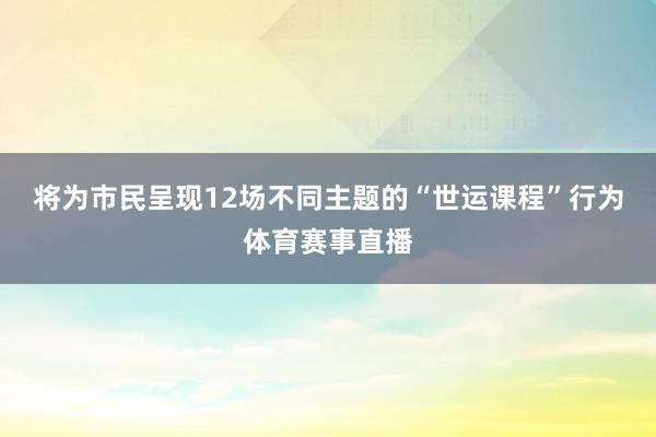 将为市民呈现12场不同主题的“世运课程”行为体育赛事直播