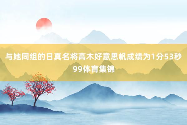 与她同组的日真名将高木好意思帆成绩为1分53秒99体育集锦