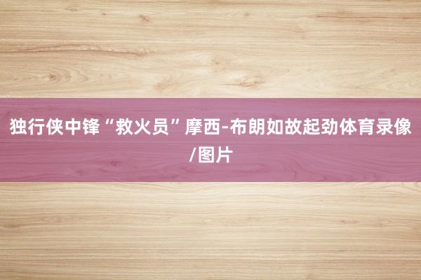 独行侠中锋“救火员”摩西-布朗如故起劲体育录像/图片