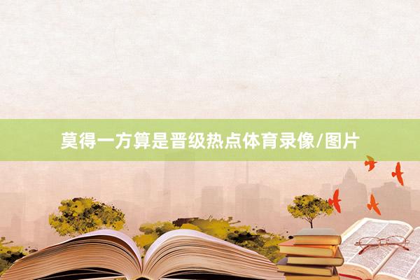 莫得一方算是晋级热点体育录像/图片