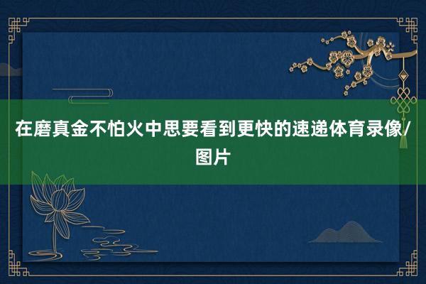 在磨真金不怕火中思要看到更快的速递体育录像/图片