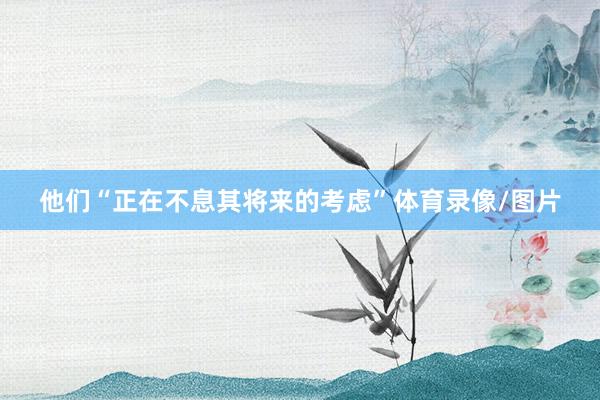 他们“正在不息其将来的考虑”体育录像/图片