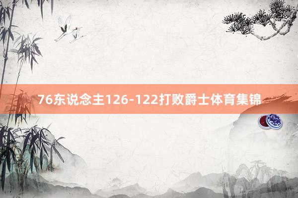 76东说念主126-122打败爵士体育集锦